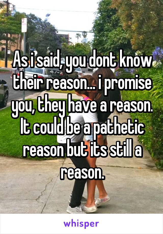 As i said, you dont know their reason... i promise you, they have a reason. It could be a pathetic reason but its still a reason.