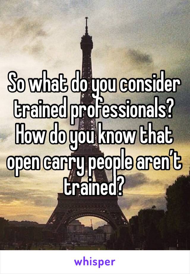 So what do you consider trained professionals? How do you know that open carry people aren’t trained?