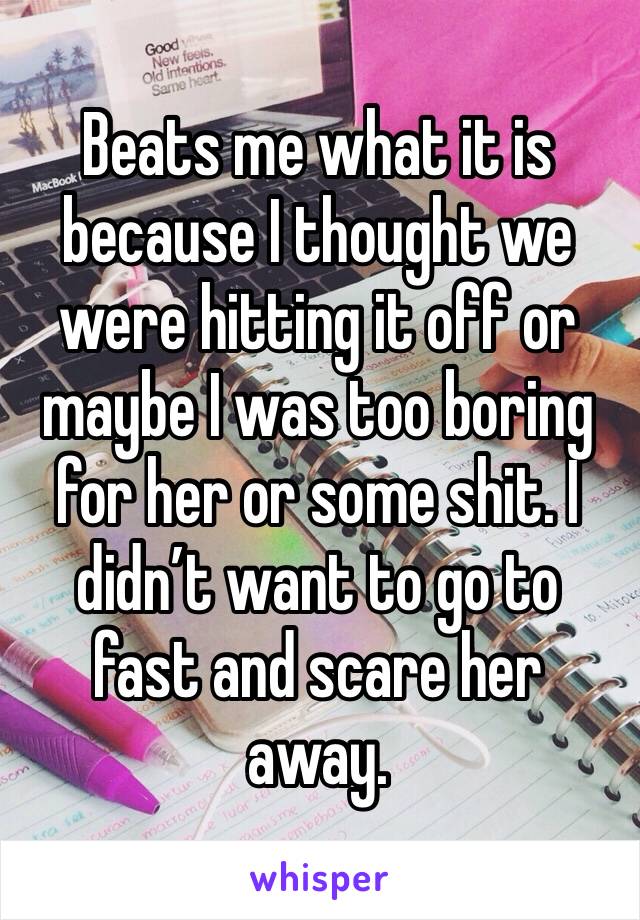 Beats me what it is because I thought we were hitting it off or maybe I was too boring for her or some shit. I didn’t want to go to fast and scare her away.