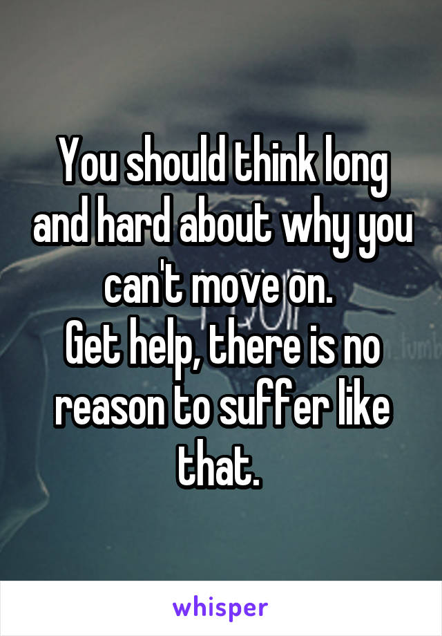 You should think long and hard about why you can't move on. 
Get help, there is no reason to suffer like that. 