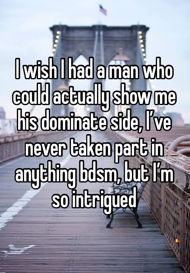 I wish I had a man who could actually show me his dominate side, I’ve never taken part in anything bdsm, but I’m so intrigued 