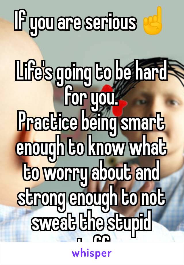 If you are serious☝️

Life's going to be hard for you.
Practice being smart enough to know what to worry about and strong enough to not sweat the stupid stuff.