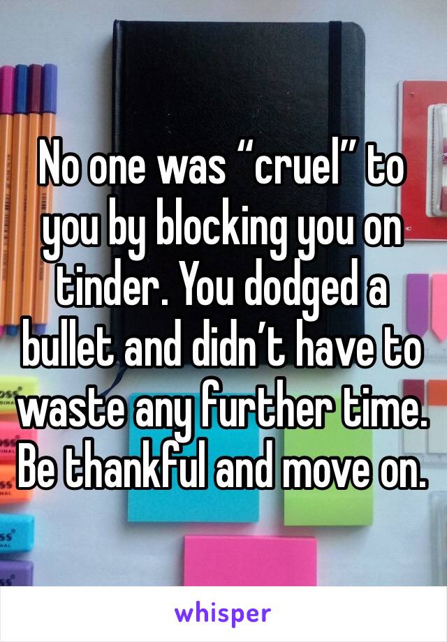 No one was “cruel” to you by blocking you on tinder. You dodged a bullet and didn’t have to waste any further time. Be thankful and move on. 