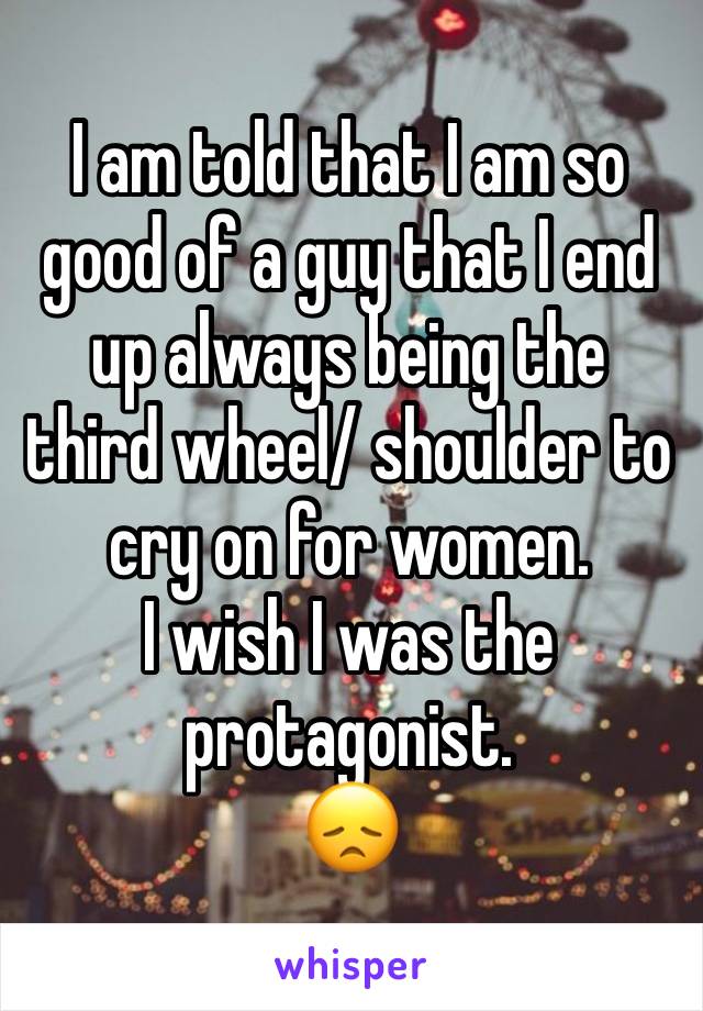 I am told that I am so good of a guy that I end up always being the third wheel/ shoulder to cry on for women.
I wish I was the protagonist.
😞