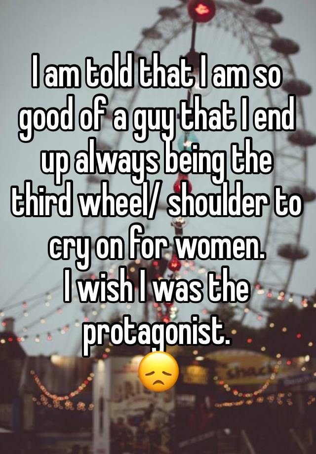 I am told that I am so good of a guy that I end up always being the third wheel/ shoulder to cry on for women.
I wish I was the protagonist.
😞