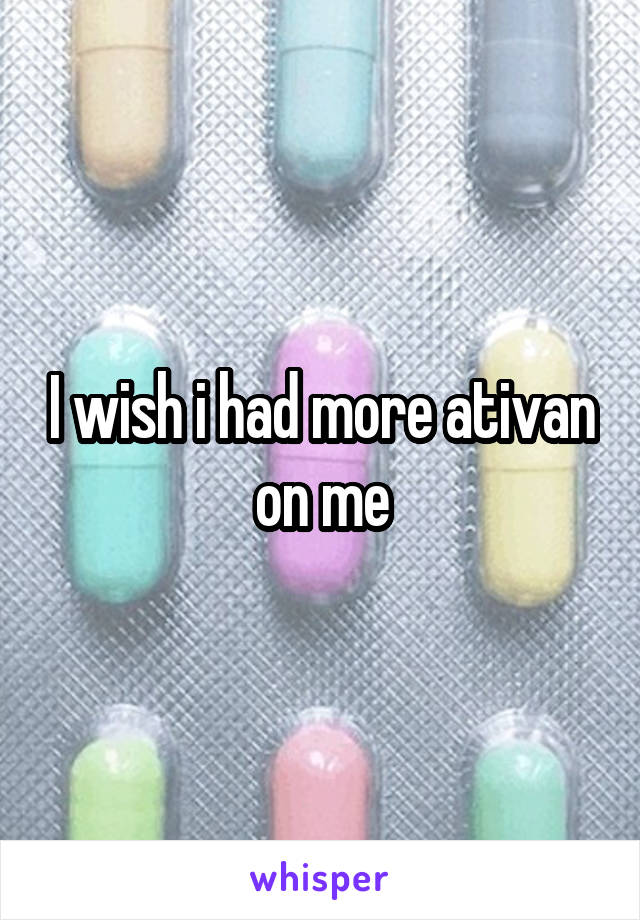 I wish i had more ativan on me