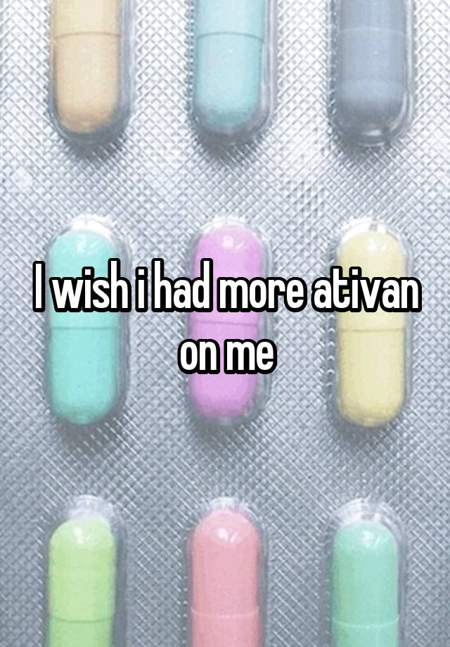 I wish i had more ativan on me