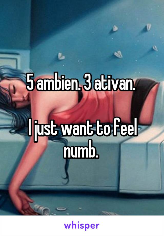 5 ambien. 3 ativan. 

I just want to feel numb. 