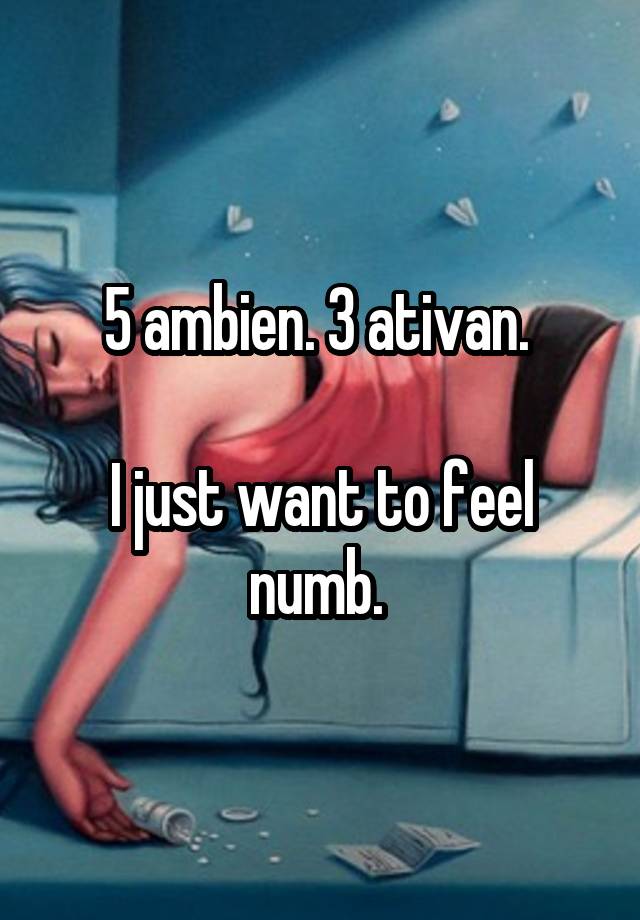 5 ambien. 3 ativan. 

I just want to feel numb. 