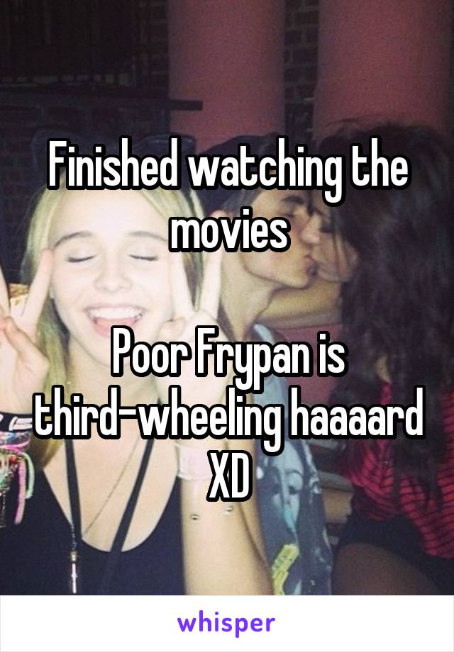 Finished watching the movies

Poor Frypan is third-wheeling haaaard XD