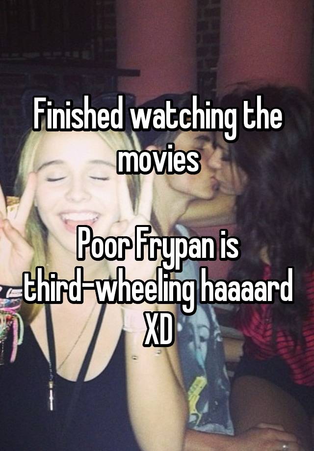 Finished watching the movies

Poor Frypan is third-wheeling haaaard XD