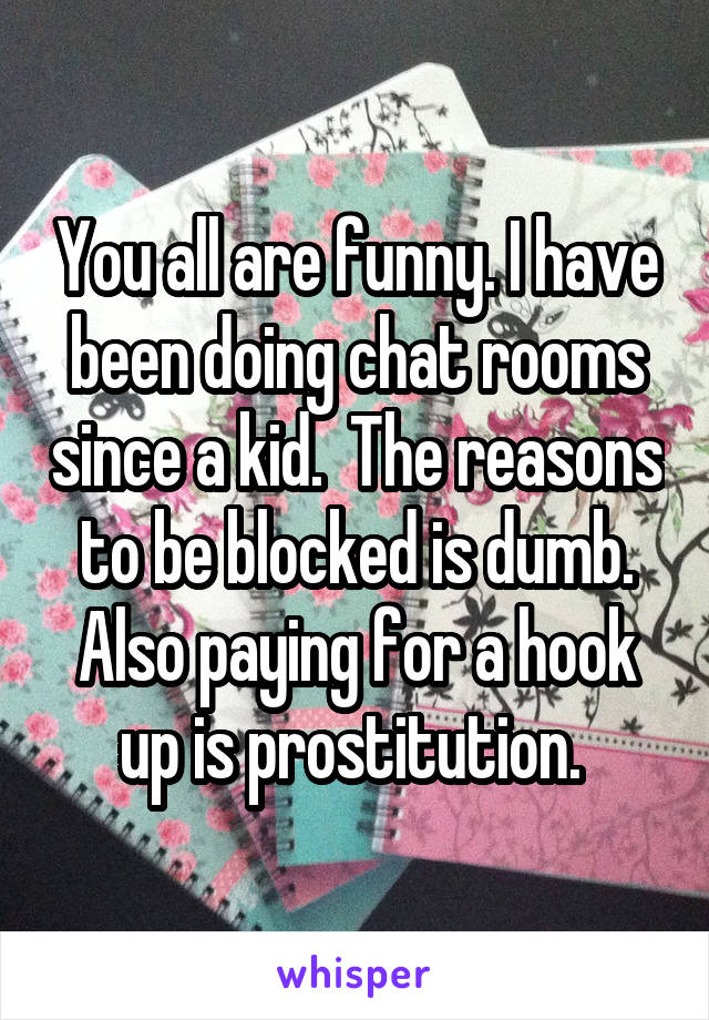 You all are funny. I have been doing chat rooms since a kid.  The reasons to be blocked is dumb. Also paying for a hook up is prostitution. 