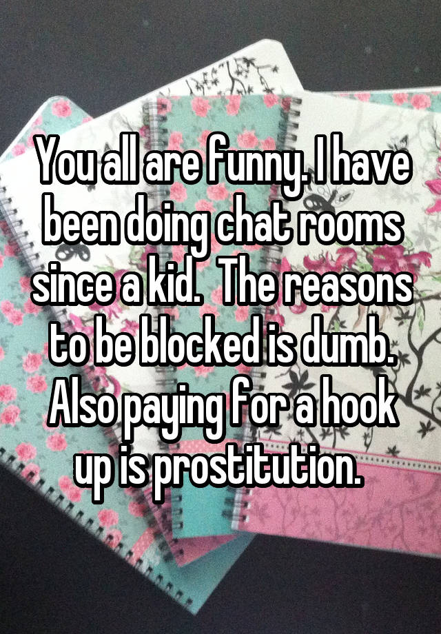 You all are funny. I have been doing chat rooms since a kid.  The reasons to be blocked is dumb. Also paying for a hook up is prostitution. 