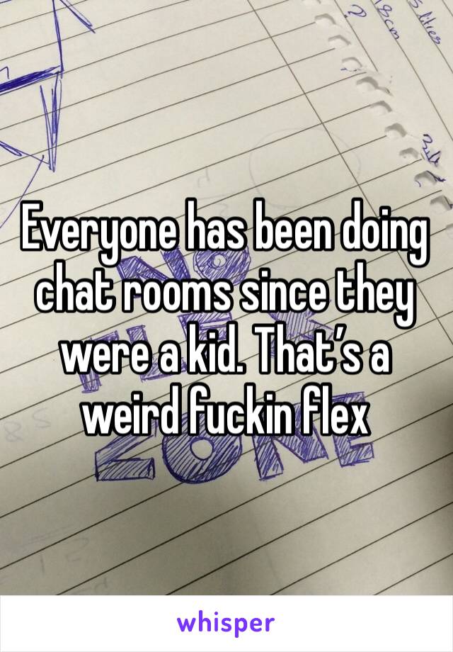 Everyone has been doing chat rooms since they were a kid. That’s a weird fuckin flex