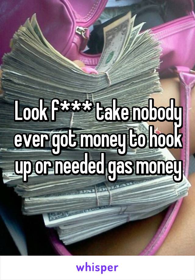 Look f*** take nobody ever got money to hook up or needed gas money