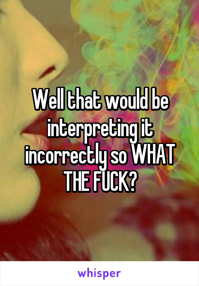 Well that would be interpreting it incorrectly so WHAT THE FUCK?