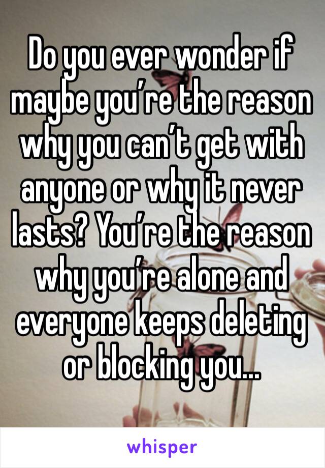 Do you ever wonder if maybe you’re the reason why you can’t get with anyone or why it never lasts? You’re the reason why you’re alone and everyone keeps deleting or blocking you...