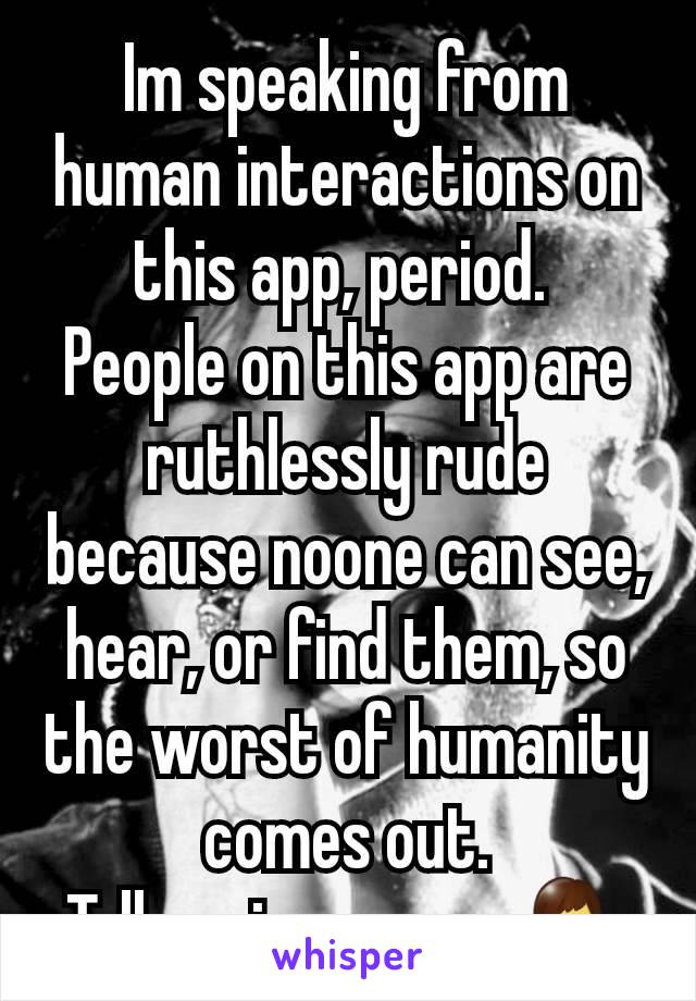 Im speaking from human interactions on this app, period. 
People on this app are ruthlessly rude because noone can see, hear, or find them, so the worst of humanity comes out.
Tell me im wrong 💁‍♂️