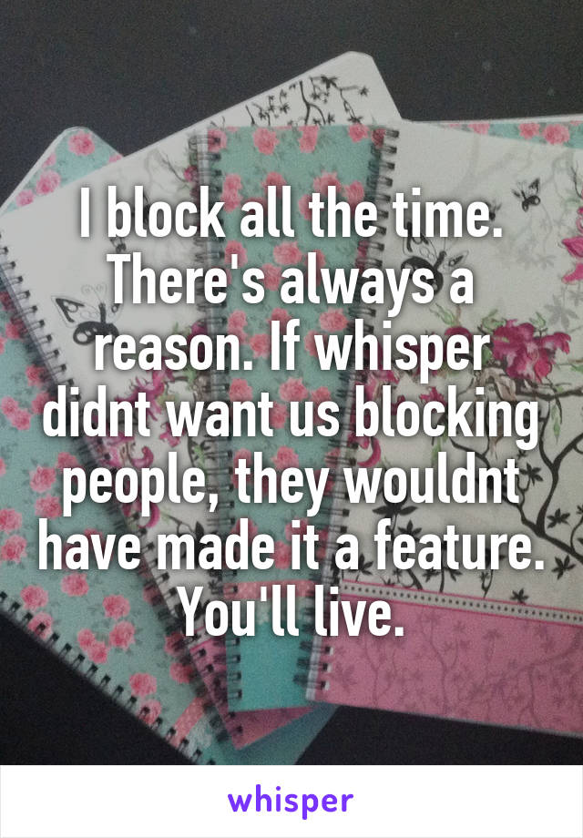 I block all the time. There's always a reason. If whisper didnt want us blocking people, they wouldnt have made it a feature. You'll live.