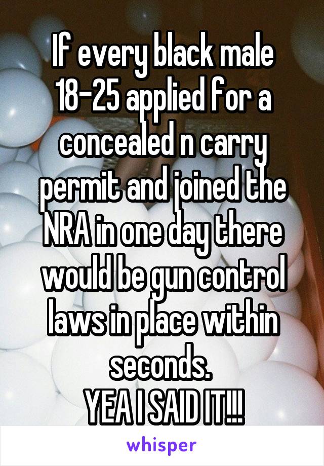 If every black male 18-25 applied for a concealed n carry permit and joined the NRA in one day there would be gun control laws in place within seconds. 
YEA I SAID IT!!!