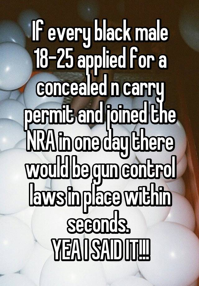 If every black male 18-25 applied for a concealed n carry permit and joined the NRA in one day there would be gun control laws in place within seconds. 
YEA I SAID IT!!!