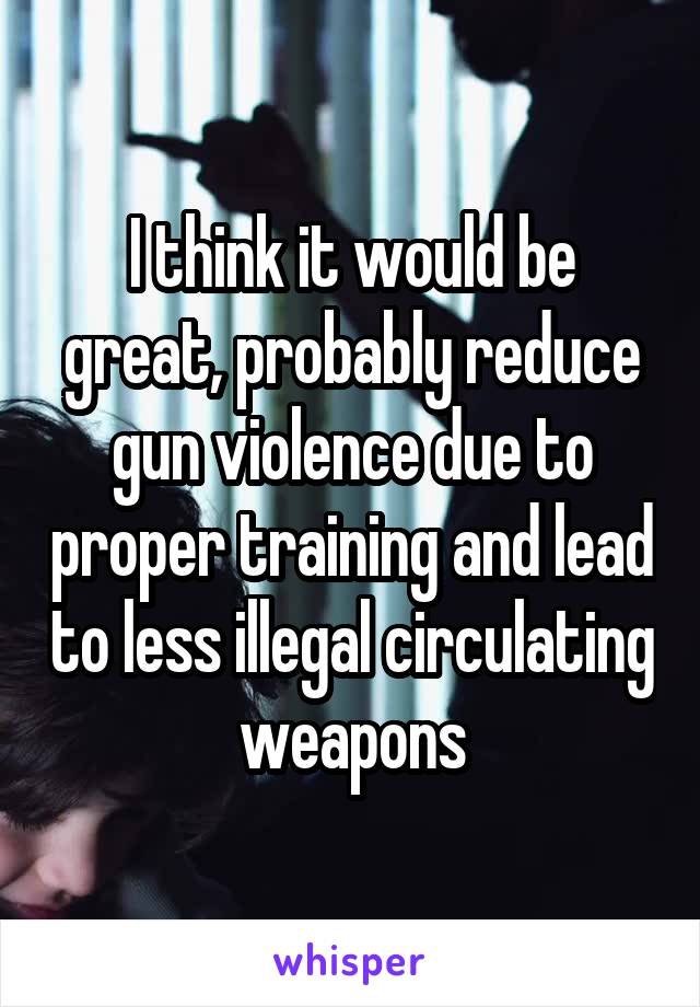 I think it would be great, probably reduce gun violence due to proper training and lead to less illegal circulating weapons