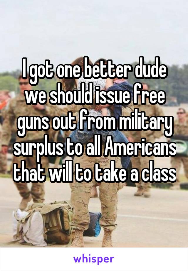 I got one better dude we should issue free guns out from military surplus to all Americans that will to take a class 