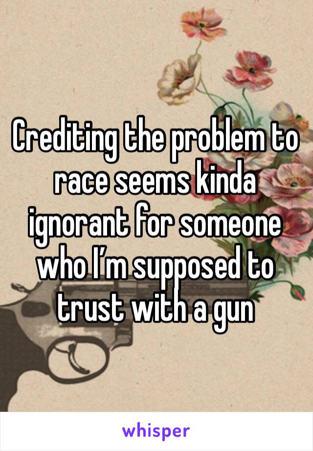 Crediting the problem to race seems kinda ignorant for someone who I’m supposed to trust with a gun 