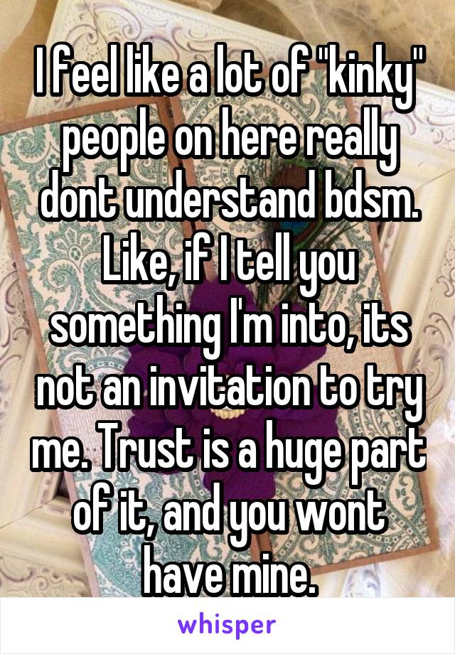 I feel like a lot of "kinky" people on here really dont understand bdsm. Like, if I tell you something I'm into, its not an invitation to try me. Trust is a huge part of it, and you wont have mine.