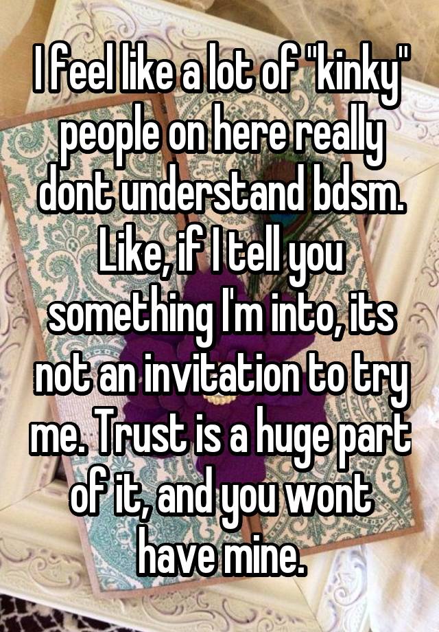 I feel like a lot of "kinky" people on here really dont understand bdsm. Like, if I tell you something I'm into, its not an invitation to try me. Trust is a huge part of it, and you wont have mine.