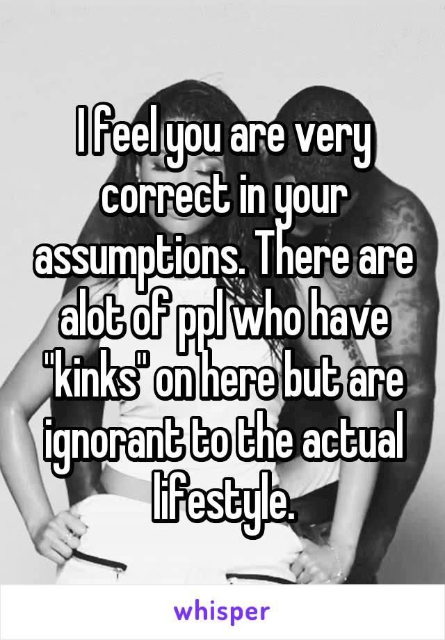 I feel you are very correct in your assumptions. There are alot of ppl who have "kinks" on here but are ignorant to the actual lifestyle.