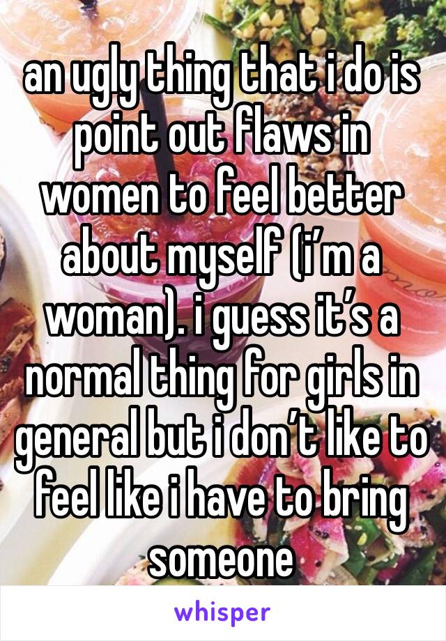 an ugly thing that i do is point out flaws in women to feel better about myself (i’m a woman). i guess it’s a normal thing for girls in general but i don’t like to feel like i have to bring someone