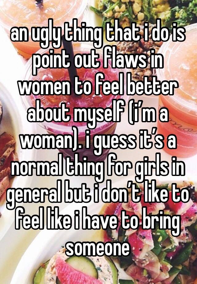 an ugly thing that i do is point out flaws in women to feel better about myself (i’m a woman). i guess it’s a normal thing for girls in general but i don’t like to feel like i have to bring someone