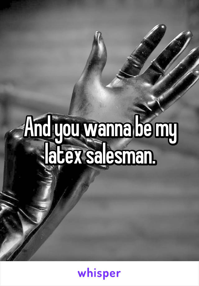 And you wanna be my latex salesman.