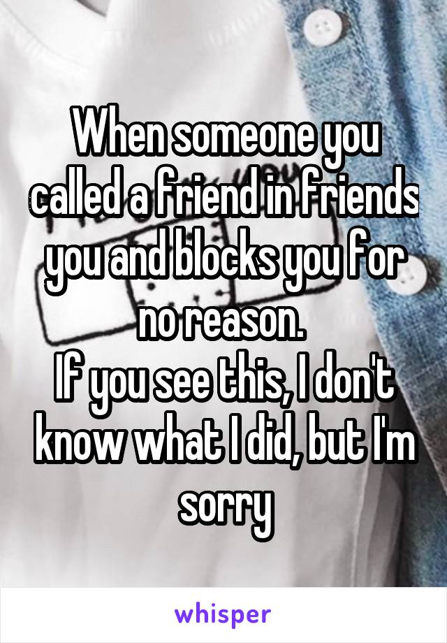 When someone you called a friend in friends you and blocks you for no reason. 
If you see this, I don't know what I did, but I'm sorry