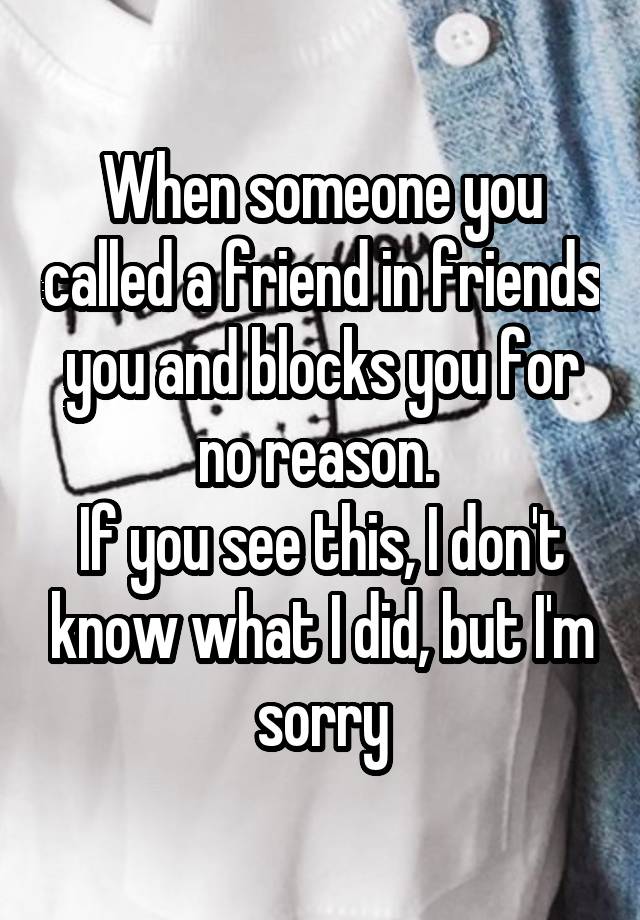 When someone you called a friend in friends you and blocks you for no reason. 
If you see this, I don't know what I did, but I'm sorry