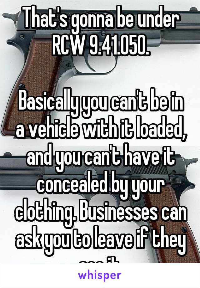 That's gonna be under RCW 9.41.050.

Basically you can't be in a vehicle with it loaded, and you can't have it concealed by your clothing. Businesses can ask you to leave if they see it.