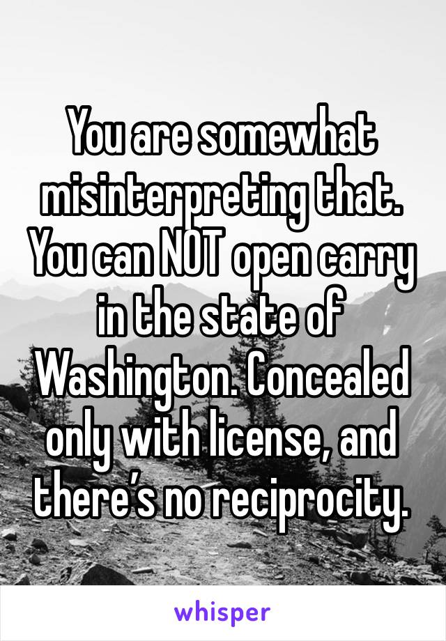 You are somewhat misinterpreting that. You can NOT open carry in the state of Washington. Concealed only with license, and there’s no reciprocity. 