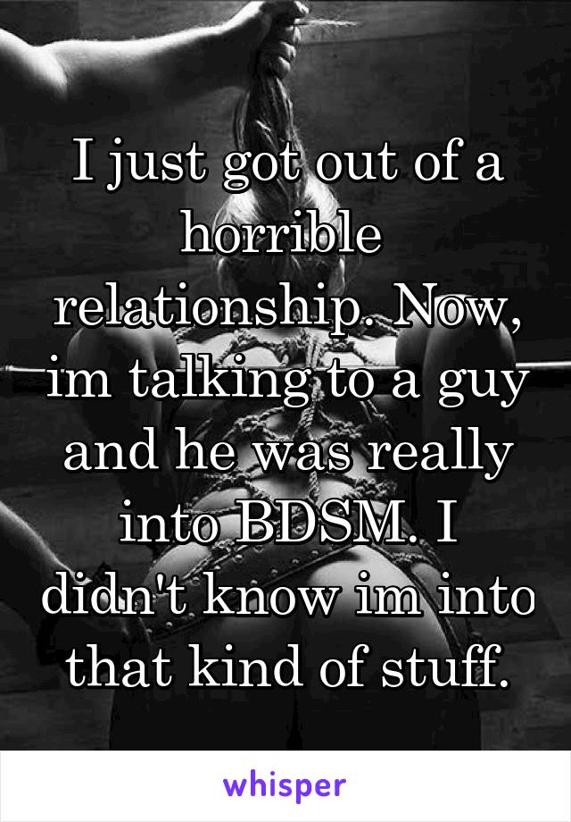 I just got out of a horrible 
relationship. Now, im talking to a guy and he was really into BDSM. I didn't know im into that kind of stuff.