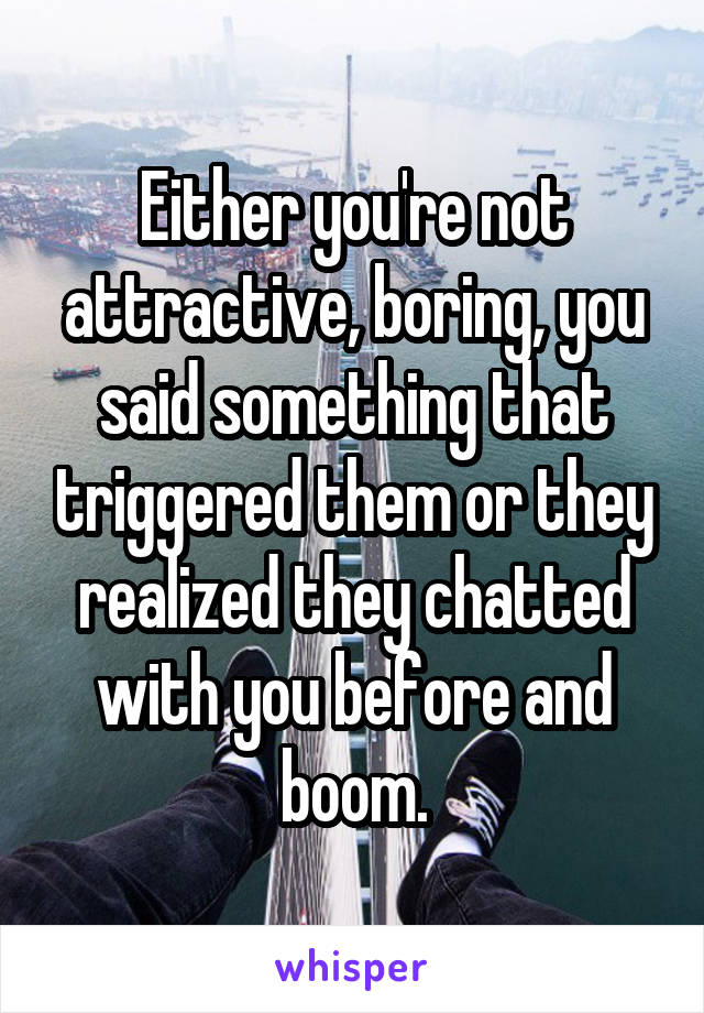 Either you're not attractive, boring, you said something that triggered them or they realized they chatted with you before and boom.