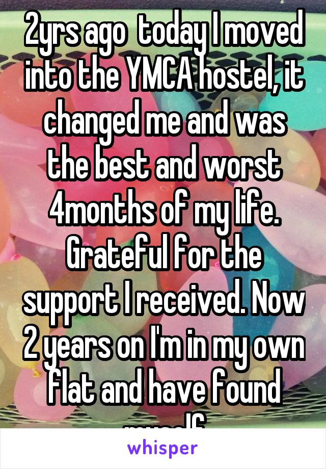 2yrs ago  today I moved into the YMCA hostel, it changed me and was the best and worst 4months of my life. Grateful for the support I received. Now 2 years on I'm in my own flat and have found myself