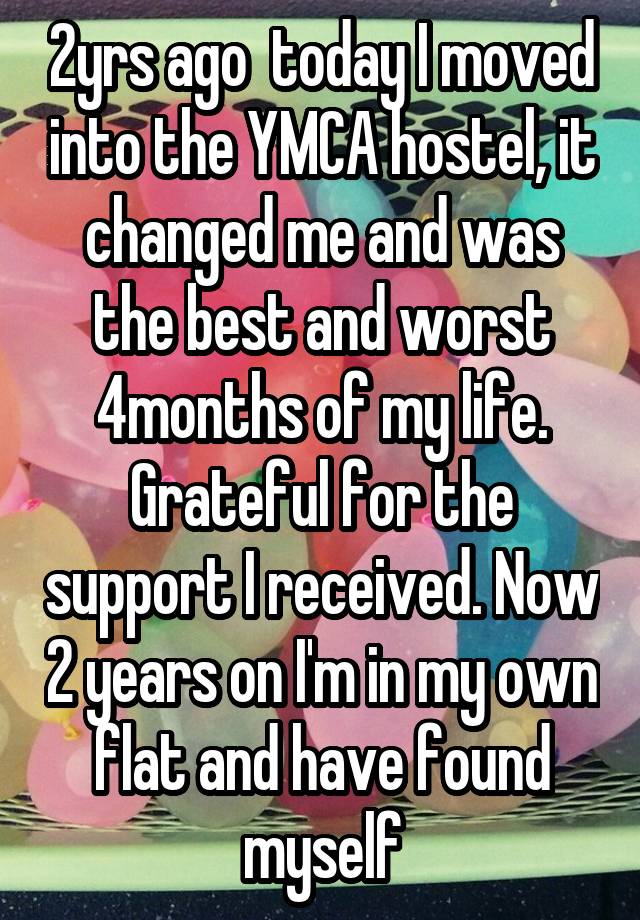 2yrs ago  today I moved into the YMCA hostel, it changed me and was the best and worst 4months of my life. Grateful for the support I received. Now 2 years on I'm in my own flat and have found myself