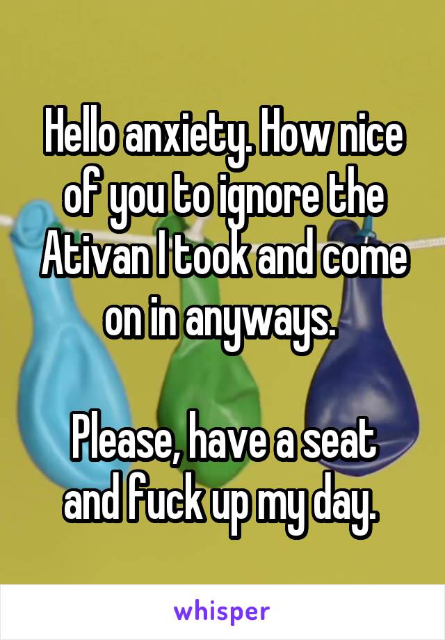 Hello anxiety. How nice of you to ignore the Ativan I took and come on in anyways. 

Please, have a seat and fuck up my day. 