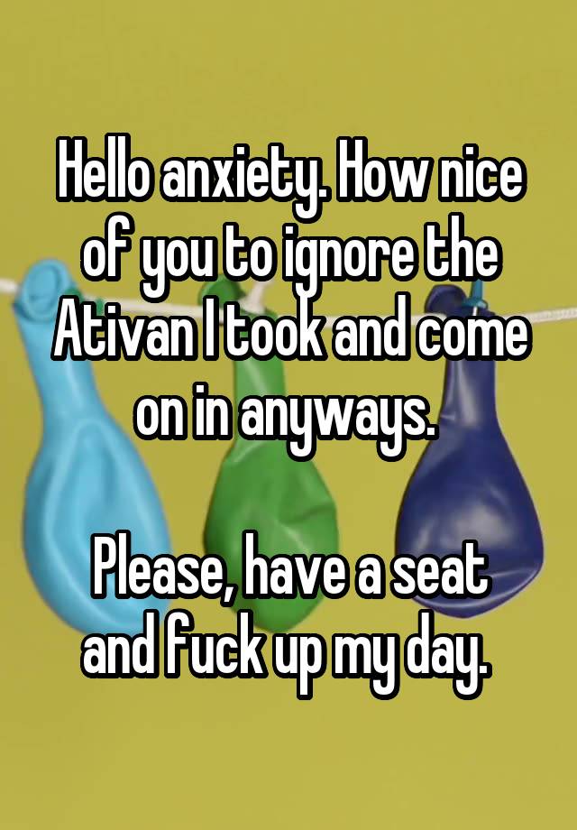 Hello anxiety. How nice of you to ignore the Ativan I took and come on in anyways. 

Please, have a seat and fuck up my day. 