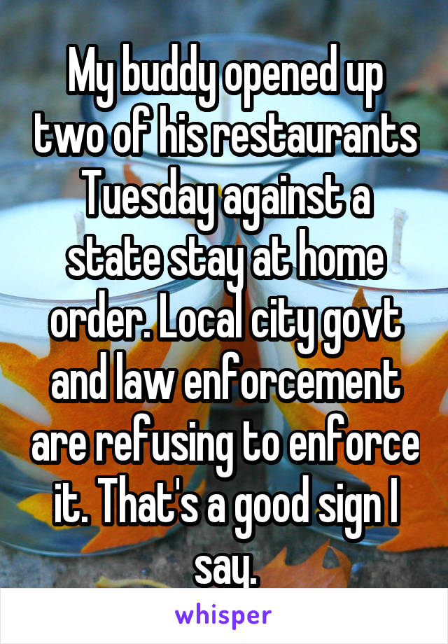 My buddy opened up two of his restaurants Tuesday against a state stay at home order. Local city govt and law enforcement are refusing to enforce it. That's a good sign I say.