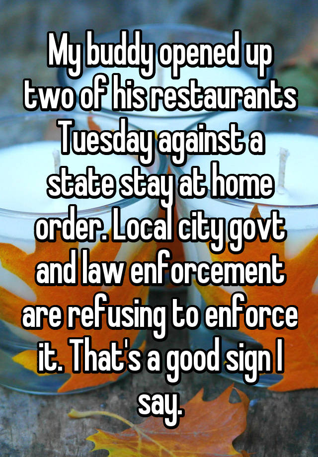 My buddy opened up two of his restaurants Tuesday against a state stay at home order. Local city govt and law enforcement are refusing to enforce it. That's a good sign I say.