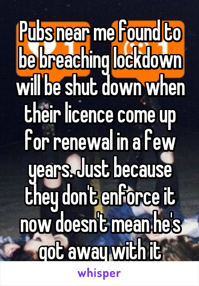 Pubs near me found to be breaching lockdown will be shut down when their licence come up for renewal in a few years. Just because they don't enforce it now doesn't mean he's got away with it