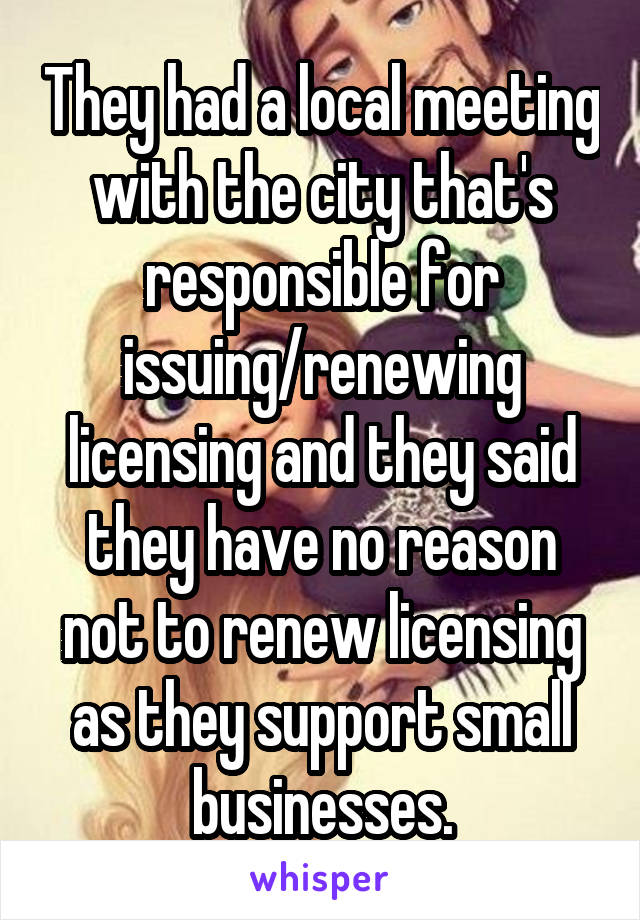 They had a local meeting with the city that's responsible for issuing/renewing licensing and they said they have no reason not to renew licensing as they support small businesses.