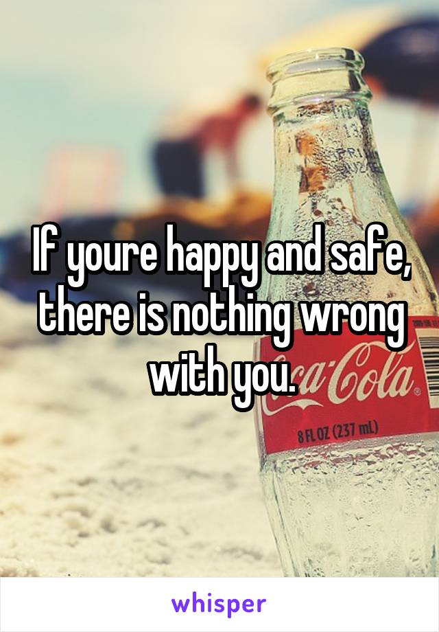 If youre happy and safe, there is nothing wrong with you.