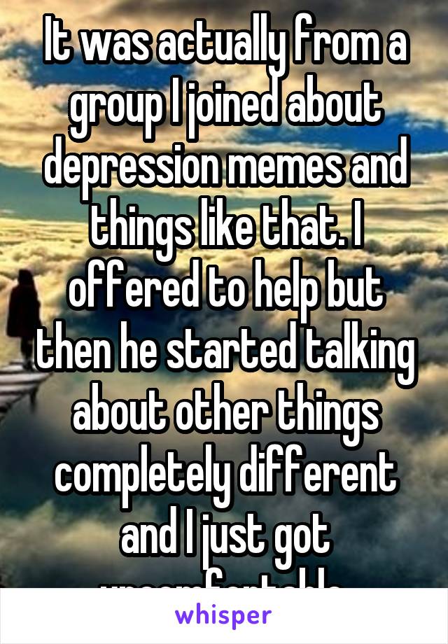 It was actually from a group I joined about depression memes and things like that. I offered to help but then he started talking about other things completely different and I just got uncomfortable 